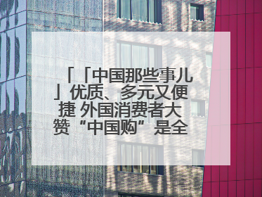 「中国那些事儿」优质、多元又便捷 外国消费者大赞“中国购”是全新体验！