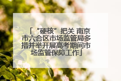 “硬核”把关 南京市六合区市场监管局多措并举开展高考期间市场监管保障工作