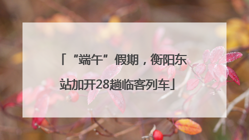 “端午”假期，衡阳东站加开28趟临客列车