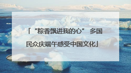 “粽香飘进我的心” 多国民众庆端午感受中国文化