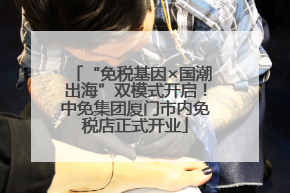 “免税基因×国潮出海”双模式开启！中免集团厦门市内免税店正式开业