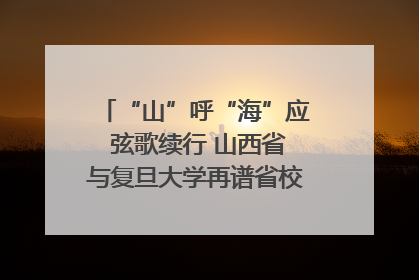 “山”呼“海”应 弦歌续行 山西省与复旦大学再谱省校合作新篇章