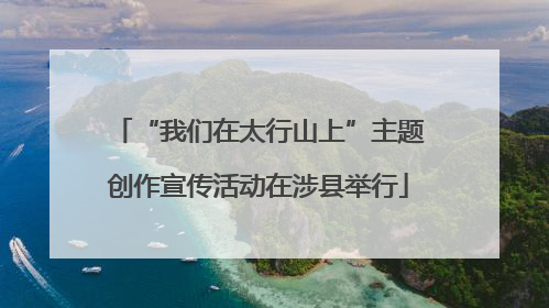 “我们在太行山上”主题创作宣传活动在涉县举行