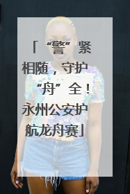 “警”紧相随，守护“舟”全！永州公安护航龙舟赛