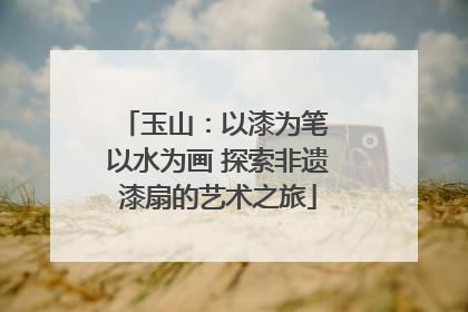 玉山：以漆为笔 以水为画 探索非遗漆扇的艺术之旅