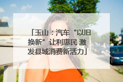 玉山：汽车“以旧换新”让利惠民 激发县域消费新活力