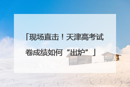 现场直击！天津高考试卷成绩如何“出炉”