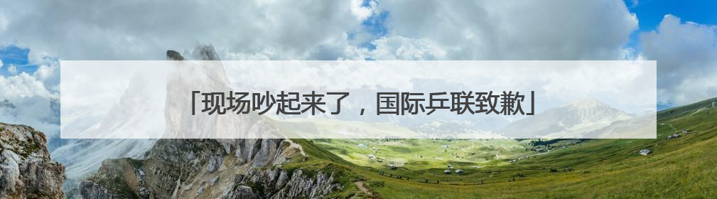 现场吵起来了，国际乒联致歉
