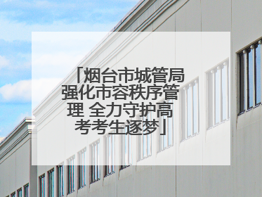 烟台市城管局强化市容秩序管理 全力守护高考考生逐梦