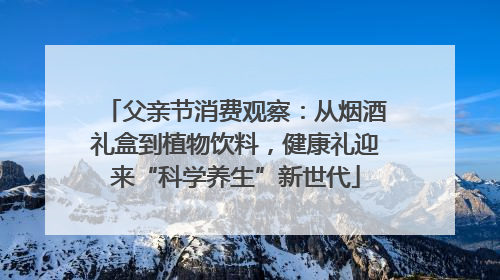 父亲节消费观察：从烟酒礼盒到植物饮料，健康礼迎来“科学养生”新世代