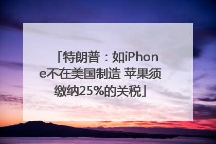特朗普：如iPhone不在美国制造 苹果须缴纳25%的关税