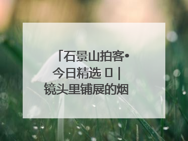 石景山拍客•今日精选 ㉓｜镜头里铺展的烟火画卷（上）