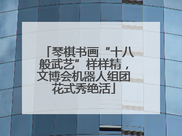 琴棋书画“十八般武艺”样样精，文博会机器人组团花式秀绝活