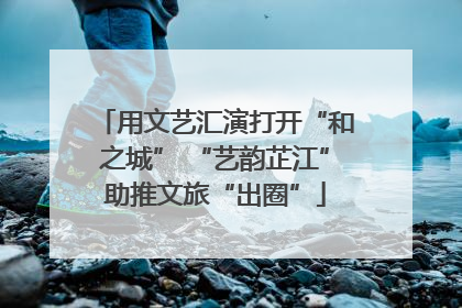 用文艺汇演打开“和之城” “艺韵芷江”助推文旅“出圈”