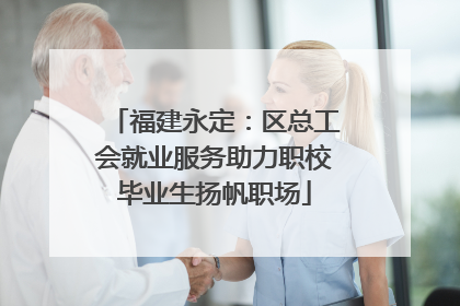 福建永定：区总工会就业服务助力职校毕业生扬帆职场