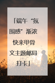 端午“氛围感”渐浓 快来甲骨文主题邮局打卡
