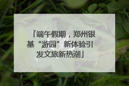 端午假期，郑州银基“游园”新体验引发文旅新热潮