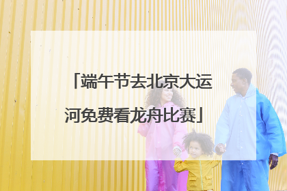 端午节去北京大运河免费看龙舟比赛