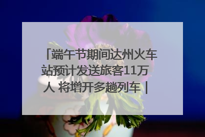 端午节期间达州火车站预计发送旅客11万人 将增开多趟列车｜网络中国节·端午
