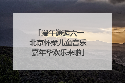 端午邂逅六一 北京怀柔儿童音乐嘉年华欢乐来啦