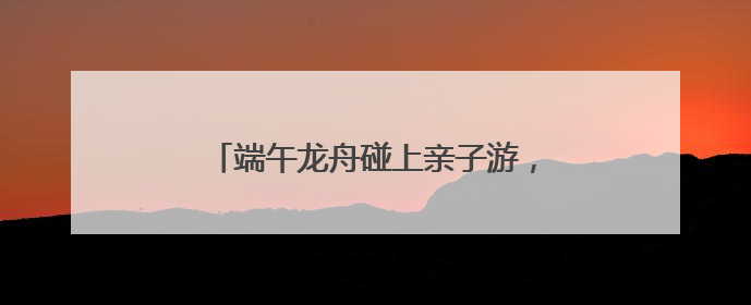 端午龙舟碰上亲子游，这三天小长假有点儿萌