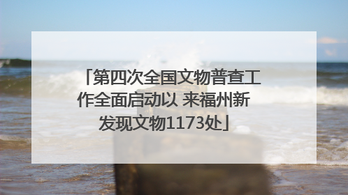 第四次全国文物普查工作全面启动以 来福州新发现文物1173处