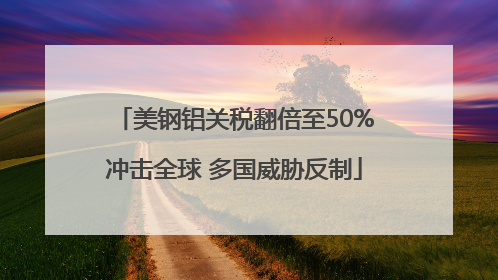 美钢铝关税翻倍至50%冲击全球 多国威胁反制