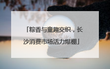 粽香与童趣交织，长沙消费市场活力爆棚