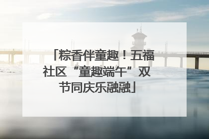 粽香伴童趣！五福社区“童趣端午”双节同庆乐融融