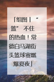 组图丨“篮” 不住的热血！常德白马湖街头篮球赛燃爆夏夜