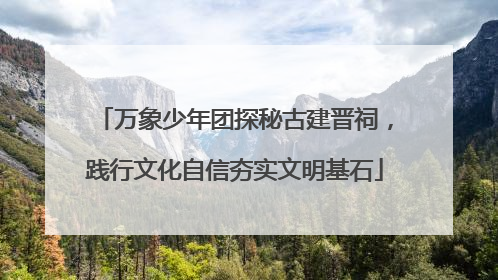 万象少年团探秘古建晋祠，践行文化自信夯实文明基石