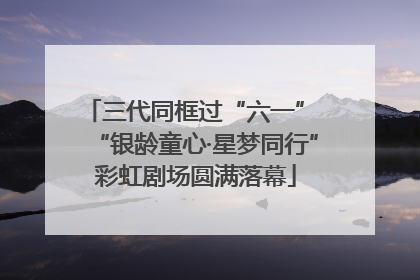 三代同框过“六一” “银龄童心·星梦同行”彩虹剧场圆满落幕