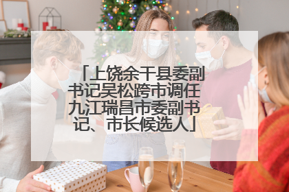 上饶余干县委副书记吴松跨市调任九江瑞昌市委副书记、市长候选人