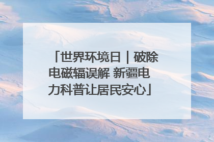 世界环境日｜破除电磁辐误解 新疆电力科普让居民安心