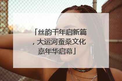 丝韵千年启新篇，大运河蚕桑文化嘉年华启幕