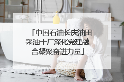 中国石油长庆油田采油十厂深化党建融合凝聚奋进力量