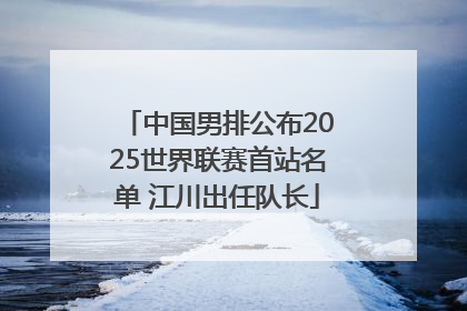 中国男排公布2025世界联赛首站名单 江川出任队长