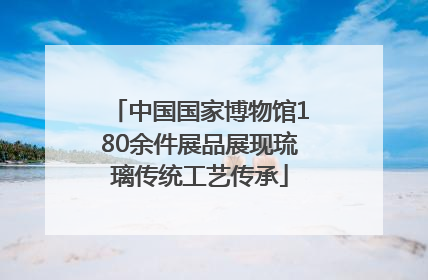 中国国家博物馆180余件展品展现琉璃传统工艺传承