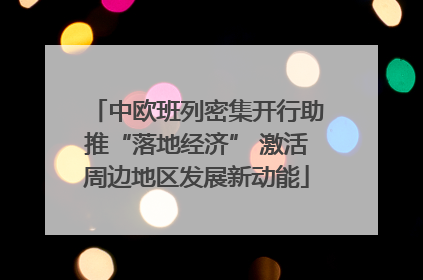 中欧班列密集开行助推“落地经济” 激活周边地区发展新动能