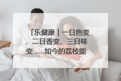 乐健康｜一日色变、二日香变、三日味变……如今的荔枝能存放多久？