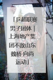 乒超联赛男子团体｜上海地产集团不敌山东魏桥·向尚运动