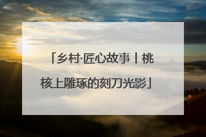乡村·匠心故事丨桃核上雕琢的刻刀光影
