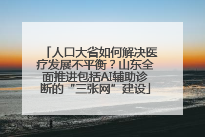 人口大省如何解决医疗发展不平衡？山东全面推进包括AI辅助诊断的“三张网”建设