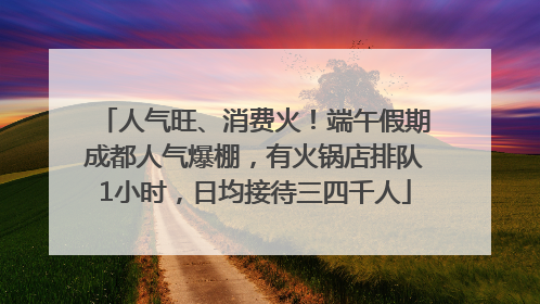 人气旺、消费火！端午假期成都人气爆棚，有火锅店排队1小时，日均接待三四千人