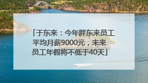于东来：今年胖东来员工平均月薪9000元，未来员工年假将不低于40天