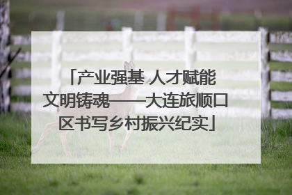 产业强基 人才赋能 文明铸魂——大连旅顺口区书写乡村振兴纪实