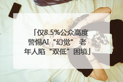 仅8.5%公众高度警惕AI“幻觉” 老年人陷“双低”困境