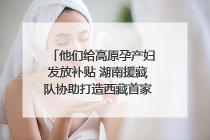 他们给高原孕产妇发放补贴 湖南援藏队协助打造西藏首家高原产儿协同中心