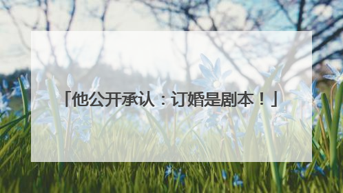 他公开承认：订婚是剧本！