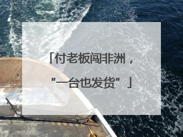 付老板闯非洲，“一台也发货”